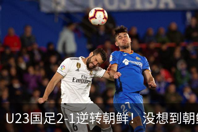 U23国足2-1逆转朝鲜！没想到朝鲜主帅赛后这么说，彻底破防！